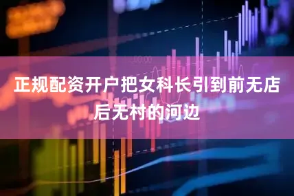 正规配资开户把女科长引到前无店后无村的河边