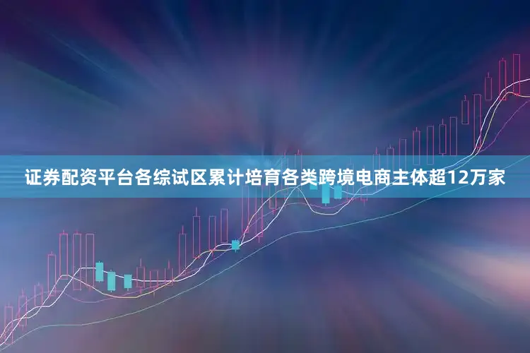 证券配资平台各综试区累计培育各类跨境电商主体超12万家