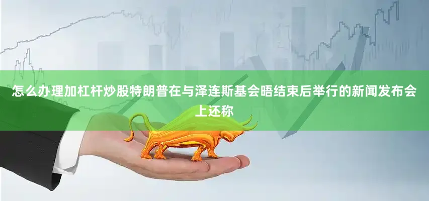 怎么办理加杠杆炒股特朗普在与泽连斯基会晤结束后举行的新闻发布会上还称