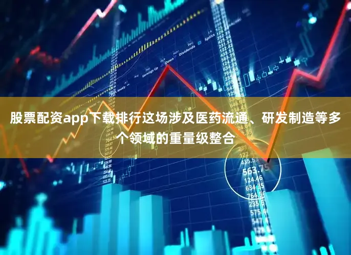股票配资app下载排行这场涉及医药流通、研发制造等多个领域的重量级整合