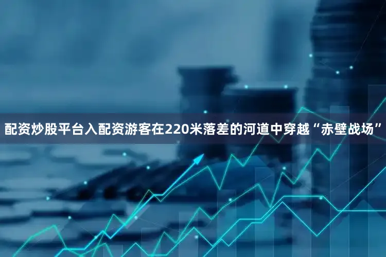 配资炒股平台入配资游客在220米落差的河道中穿越“赤壁战场”
