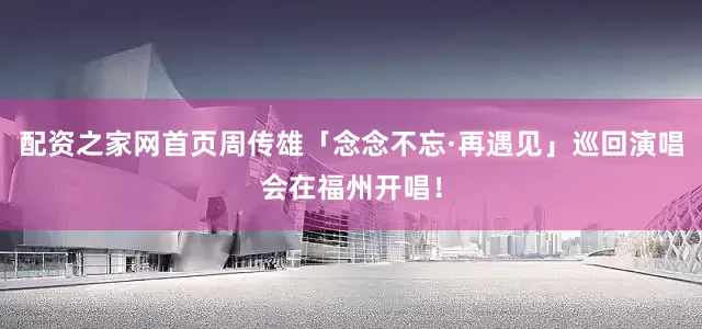 配资之家网首页周传雄「念念不忘·再遇见」巡回演唱会在福州开唱！