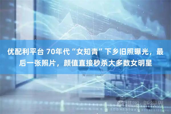 优配利平台 70年代“女知青”下乡旧照曝光，最后一张照片，颜值直接秒杀大多数女明星