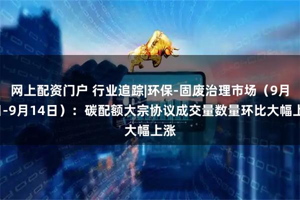 网上配资门户 行业追踪|环保-固废治理市场（9月8日-9月14日）：碳配额大宗协议成交量数量环比大幅上涨