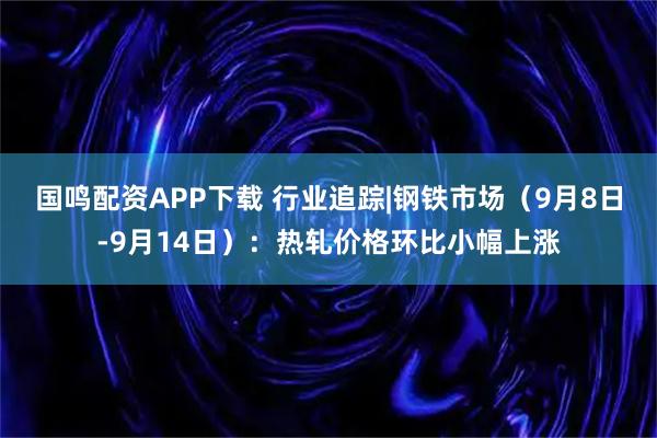 国鸣配资APP下载 行业追踪|钢铁市场（9月8日-9月14日）：热轧价格环比小幅上涨