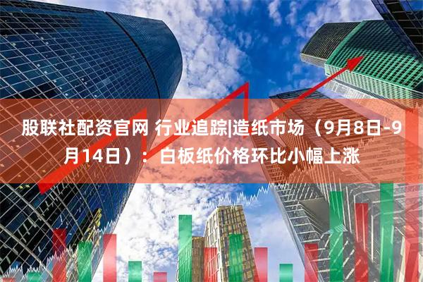 股联社配资官网 行业追踪|造纸市场（9月8日-9月14日）：白板纸价格环比小幅上涨