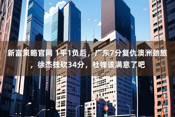 新富策略官网 1平1负后，广东7分复仇澳洲劲旅，徐杰独砍34分，杜锋该满意了吧