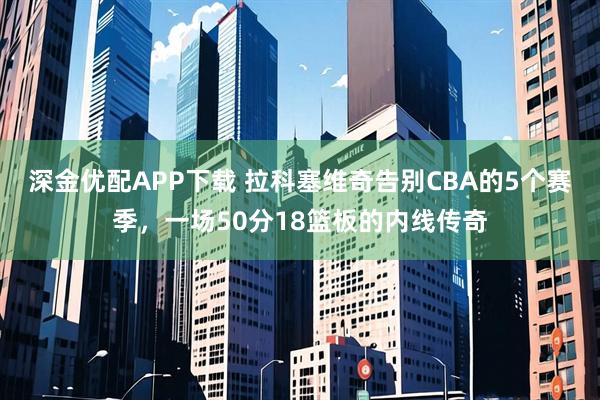 深金优配APP下载 拉科塞维奇告别CBA的5个赛季，一场50分18篮板的内线传奇