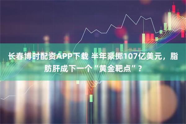 长春博时配资APP下载 半年豪掷107亿美元，脂肪肝成下一个“黄金靶点”？