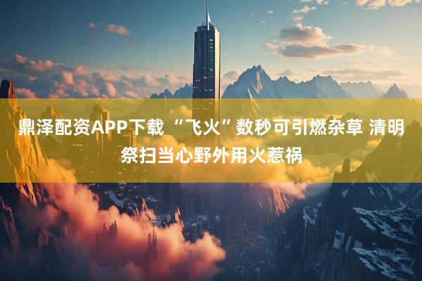 鼎泽配资APP下载 “飞火”数秒可引燃杂草 清明祭扫当心野外用火惹祸