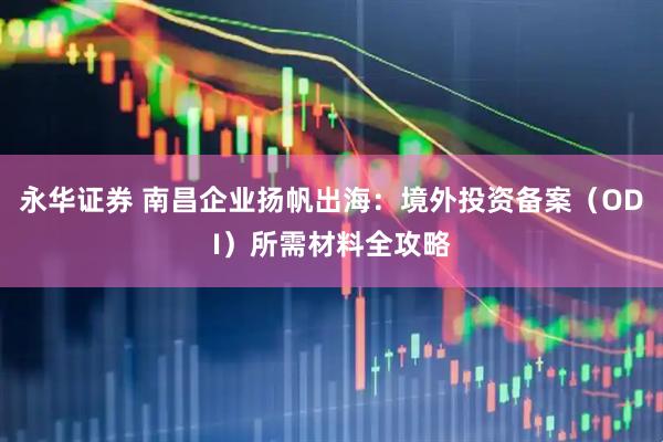 永华证券 南昌企业扬帆出海：境外投资备案（ODI）所需材料全攻略