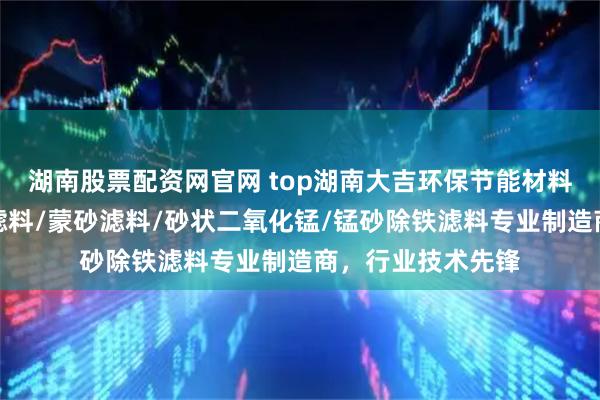 湖南股票配资网官网 top湖南大吉环保节能材料有限公司:锰砂滤料/蒙砂滤料/砂状二氧化锰/锰砂除铁滤料专业制造商,行业技术先锋
