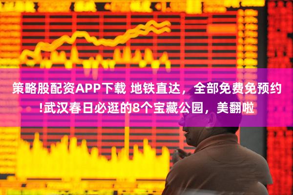 策略股配资APP下载 地铁直达，全部免费免预约!武汉春日必逛的8个宝藏公园，美翻啦
