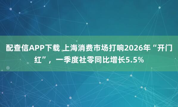 配查信APP下载 上海消费市场打响2026年“开门红”，一季度社零同比增长5.5%
