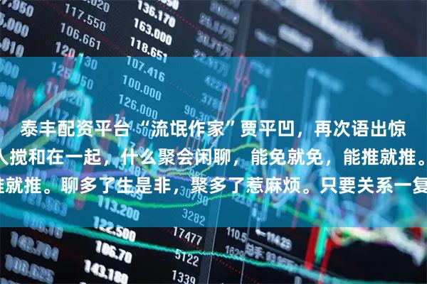 泰丰配资平台 “流氓作家”贾平凹，再次语出惊人：“没事不要和任何人搅和在一起，什么聚会闲聊，能免就免，能推就推。聊多了生是非，聚多了惹麻烦。只要关系一复杂，矛盾就来了。”