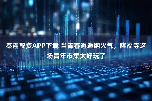 秦翔配资APP下载 当青春邂逅烟火气，隆福寺这场青年市集太好玩了